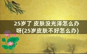 25岁了 皮肤没光泽怎么办呀(25岁皮肤不好怎么办)